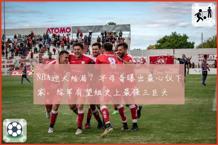 NBA迎大结局?字母哥曝出最心仪下家,绿军有望组史上最强三巨头