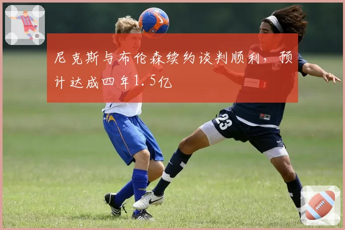 尼克斯与布伦森续约谈判顺利，预计达成四年1.5亿
