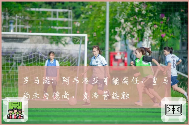 罗马诺:阿韦洛亚可能离任,皇马尚未与德尚、克洛普接触