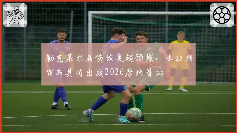 勒克莱尔肩伤恢复超预期，法拉利宣布其将出战2026摩纳哥站