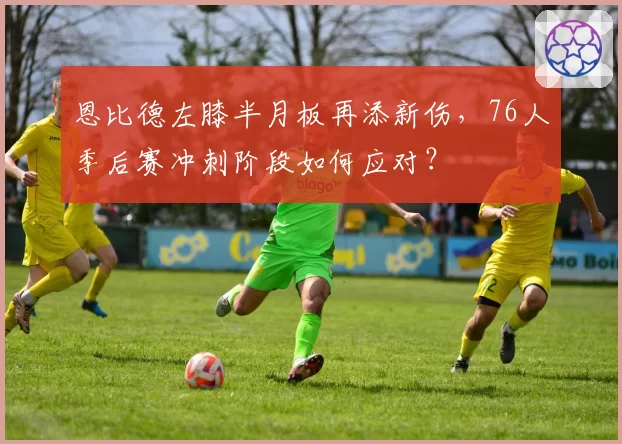 恩比德左膝半月板再添新伤，76人季后赛冲刺阶段如何应对？