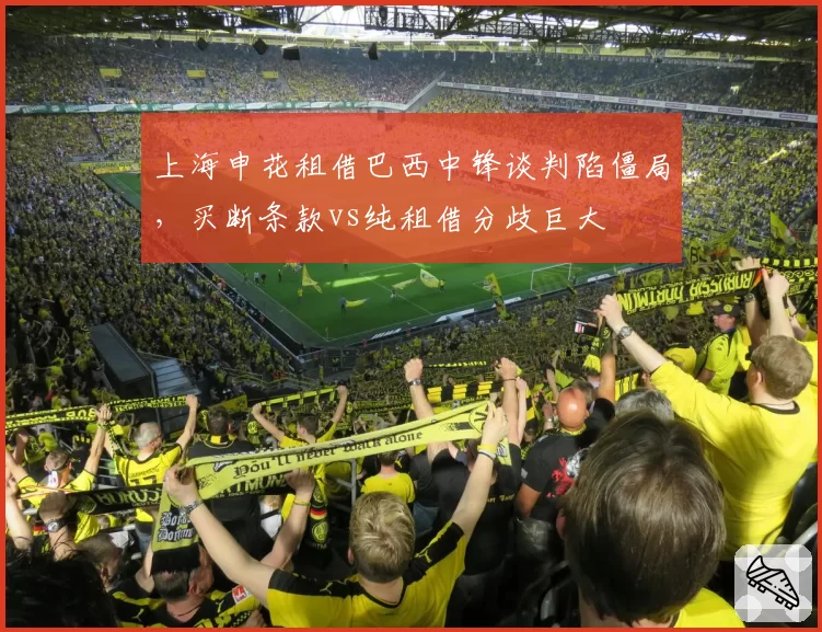 上海申花租借巴西中锋谈判陷僵局，买断条款vs纯租借分歧巨大