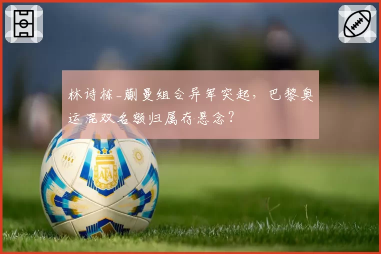林诗栋_蒯曼组合异军突起，巴黎奥运混双名额归属存悬念？