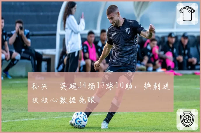 孙兴慜英超34场17球10助，热刺进攻核心数据亮眼