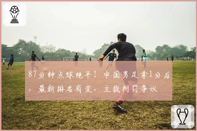 87分钟点球绝平！中国男足拿1分后，最新排名有变，主裁判罚争议