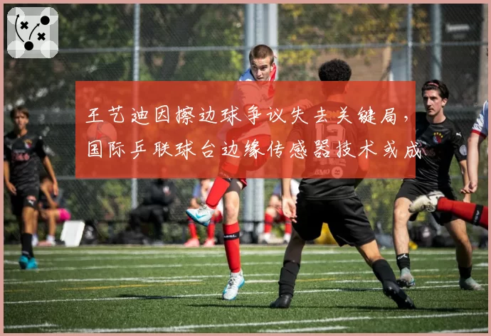 王艺迪因擦边球争议失去关键局，国际乒联球台边缘传感器技术或成标配